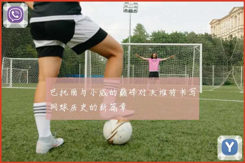巴托丽与小威的巅峰对决谁将书写网球历史的新篇章