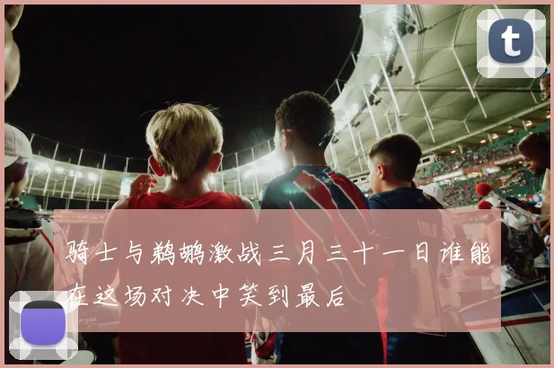 骑士与鹈鹕激战三月三十一日谁能在这场对决中笑到最后