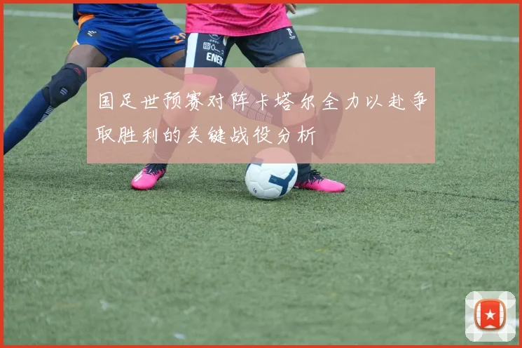 国足世预赛对阵卡塔尔全力以赴争取胜利的关键战役分析