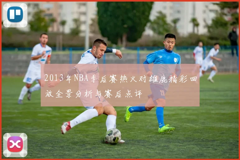 2013年NBA季后赛热火对雄鹿精彩回放全景分析与赛后点评