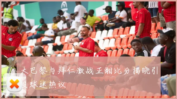 大巴黎与拜仁激战正酣比分揭晓引发球迷热议