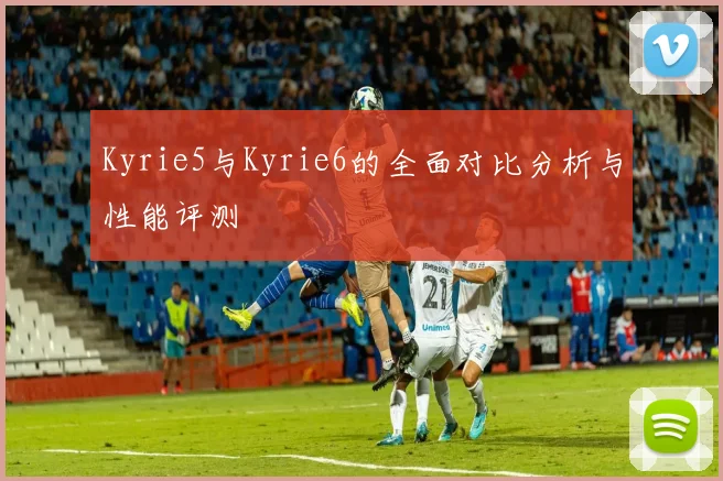 Kyrie5与Kyrie6的全面对比分析与性能评测