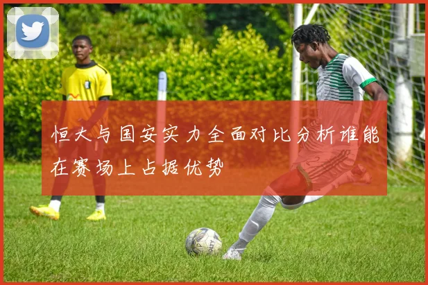 恒大与国安实力全面对比分析谁能在赛场上占据优势