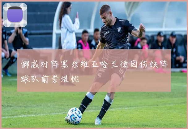 挪威对阵塞尔维亚哈兰德因伤缺阵球队前景堪忧
